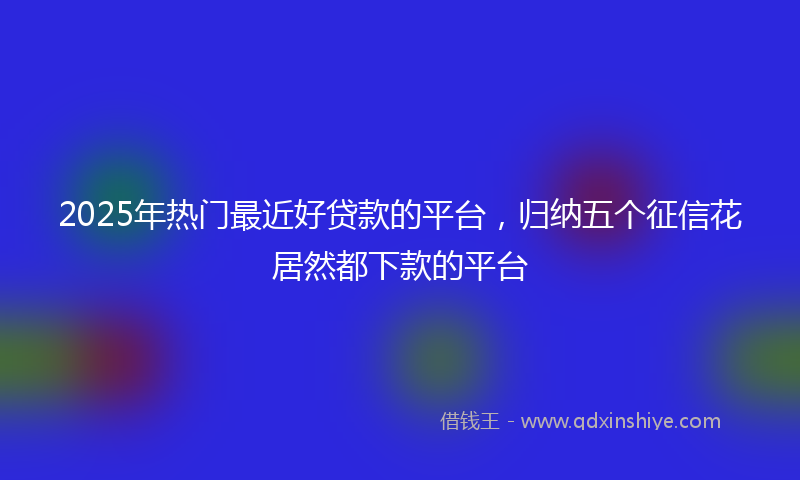 2025年热门最近好贷款的平台，归纳五个征信花居然都下款的平台