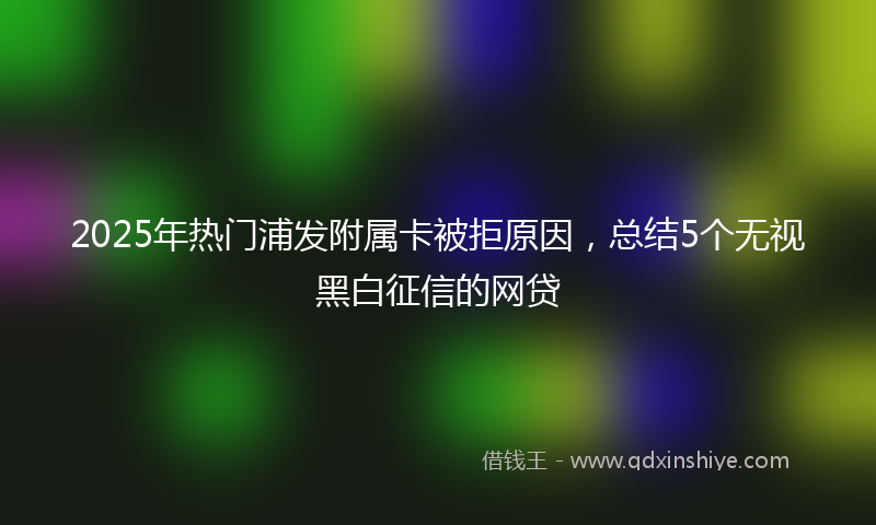 2025年热门浦发附属卡被拒原因，总结5个无视黑白征信的网贷