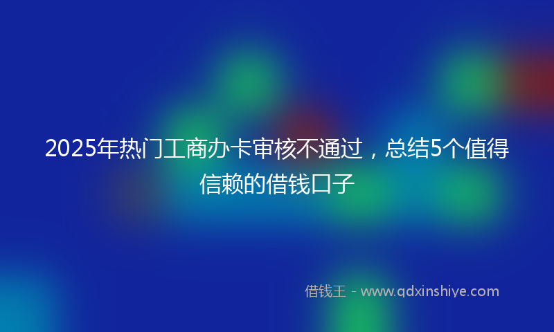2025年热门工商办卡审核不通过，总结5个值得信赖的借钱口子