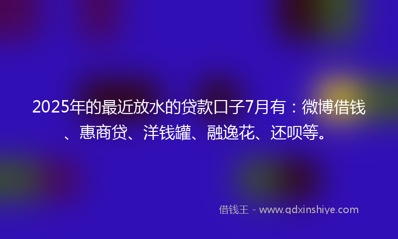 2025年的最近放水的贷款口子7月有：微博借钱、惠商贷、洋钱罐、融逸花、还呗等。