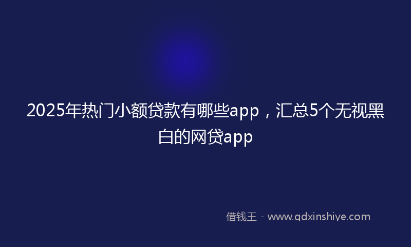 2025年热门小额贷款有哪些app，汇总5个无视黑白的网贷app