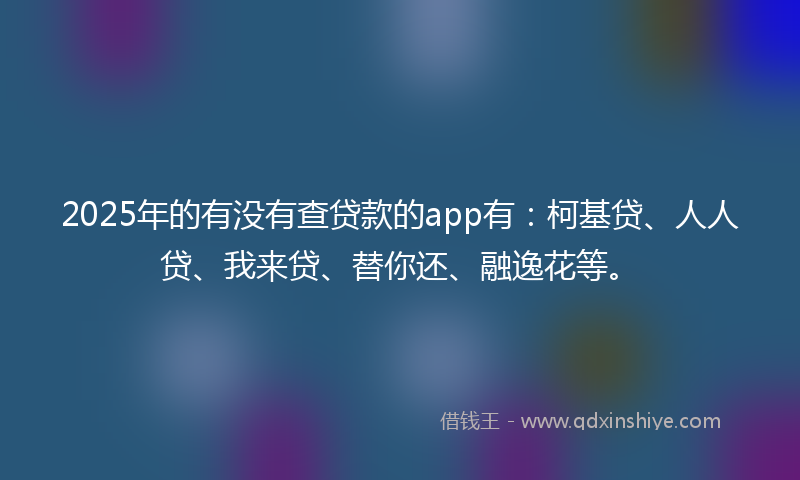 2025年的有没有查贷款的app有：柯基贷、人人贷、我来贷、替你还、融逸花等。
