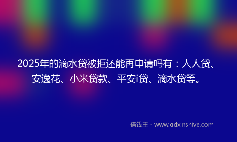2025年的滴水贷被拒还能再申请吗有：人人贷、安逸花、小米贷款、平安i贷、滴水贷等。