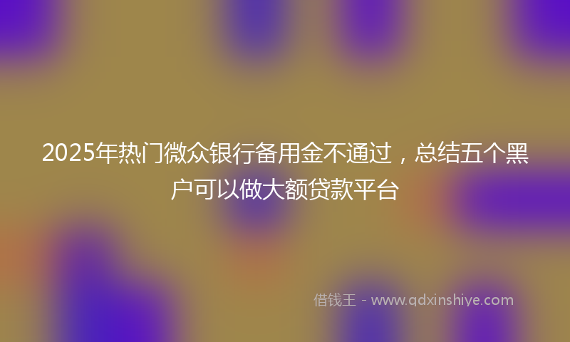 2025年热门微众银行备用金不通过，总结五个黑户可以做大额贷款平台
