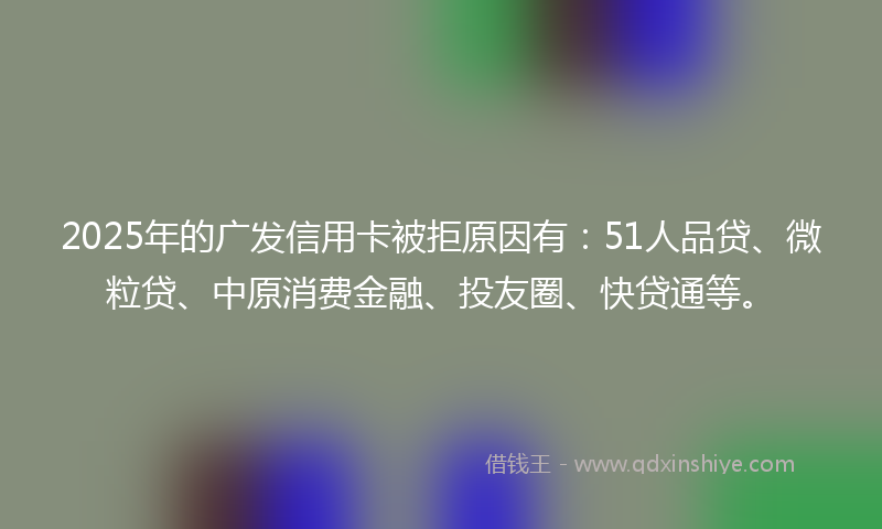 2025年的广发信用卡被拒原因有：51人品贷、微粒贷、中原消费金融、投友圈、快贷通等。