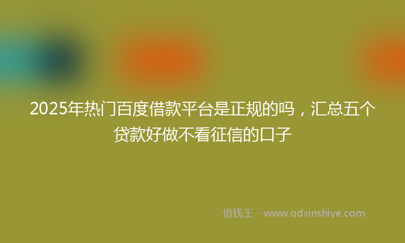 2025年热门百度借款平台是正规的吗，汇总五个贷款好做不看征信的口子