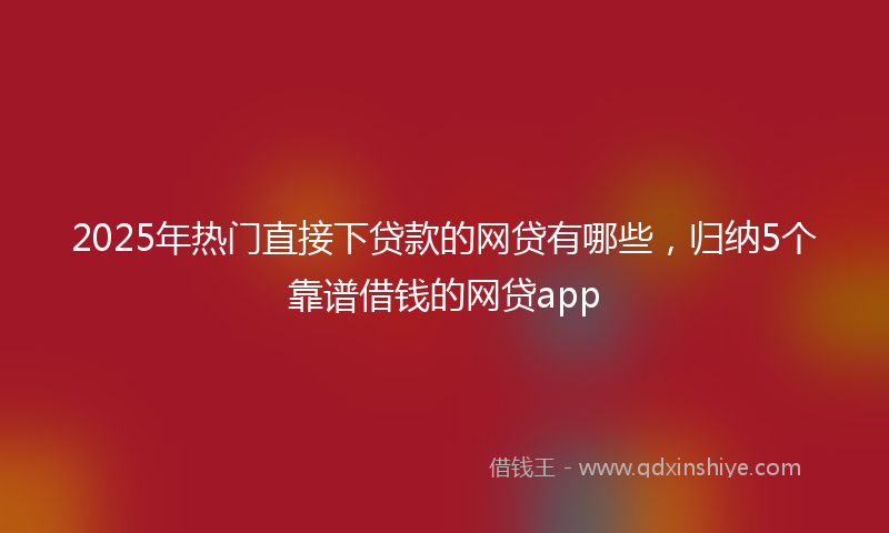 2025年热门直接下贷款的网贷有哪些，归纳5个靠谱借钱的网贷app