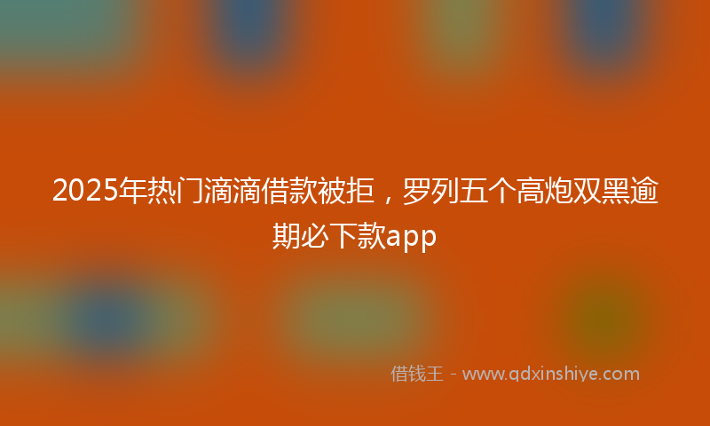 2025年热门滴滴借款被拒，罗列五个高炮双黑逾期必下款app