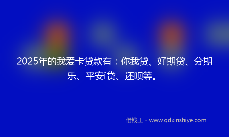 2025年的我爱卡贷款有：你我贷、好期贷、分期乐、平安i贷、还呗等。
