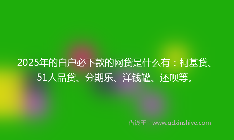 2025年的白户必下款的网贷是什么有：柯基贷、51人品贷、分期乐、洋钱罐、还呗等。