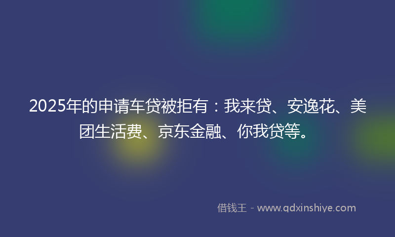 2025年的申请车贷被拒有：我来贷、安逸花、美团生活费、京东金融、你我贷等。