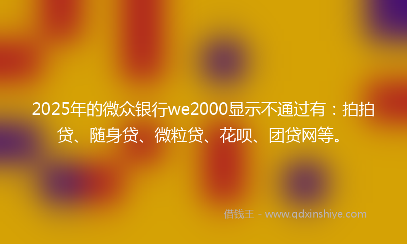 2025年的微众银行we2000显示不通过有：拍拍贷、随身贷、微粒贷、花呗、团贷网等。
