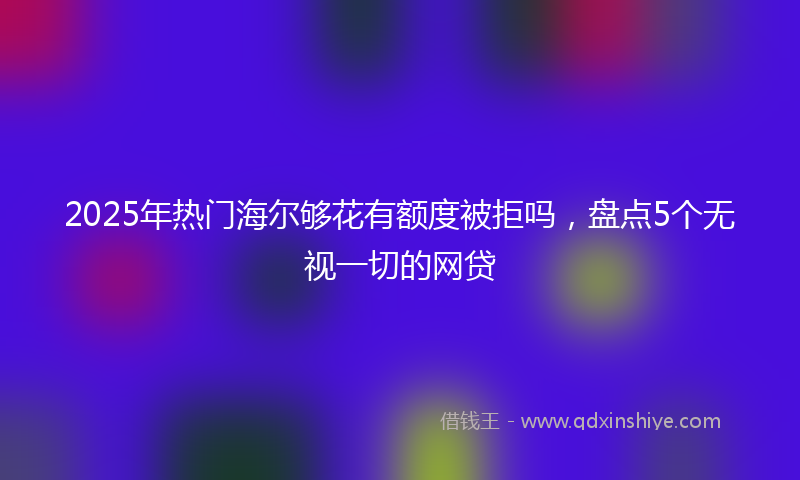 2025年热门海尔够花有额度被拒吗，盘点5个无视一切的网贷