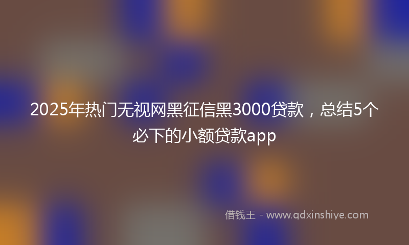 2025年热门无视网黑征信黑3000贷款，总结5个必下的小额贷款app