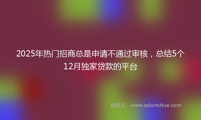 2025年热门招商总是申请不通过审核，总结5个12月独家贷款的平台