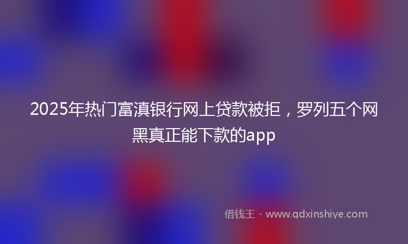 2025年热门富滇银行网上贷款被拒，罗列五个网黑真正能下款的app