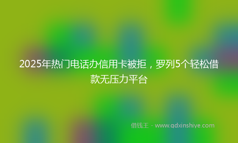 2025年热门电话办信用卡被拒，罗列5个轻松借款无压力平台