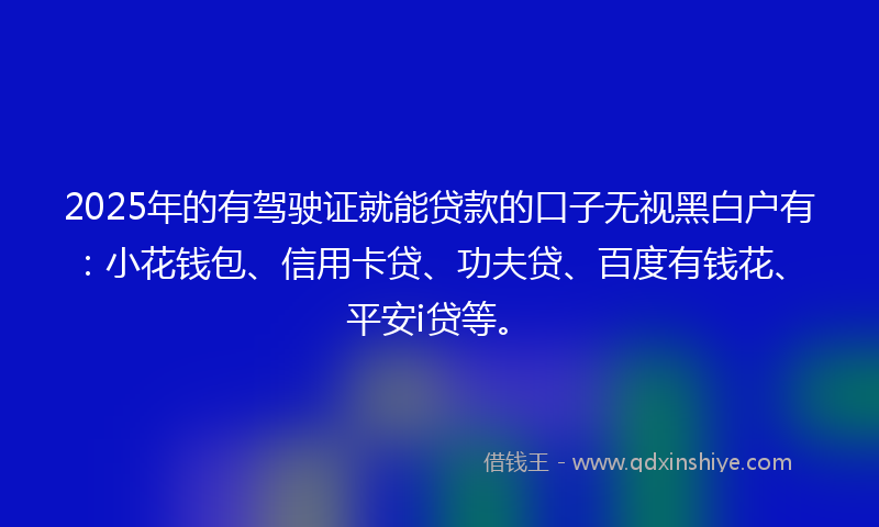 2025年的有驾驶证就能贷款的口子无视黑白户有：小花钱包、信用卡贷、功夫贷、百度有钱花、平安i贷等。