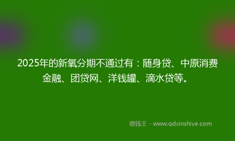 2025年的新氧分期不通过有：随身贷、中原消费金融、团贷网、洋钱罐、滴水贷等。