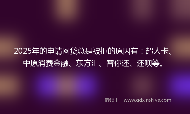 2025年的申请网贷总是被拒的原因有：超人卡、中原消费金融、东方汇、替你还、还呗等。