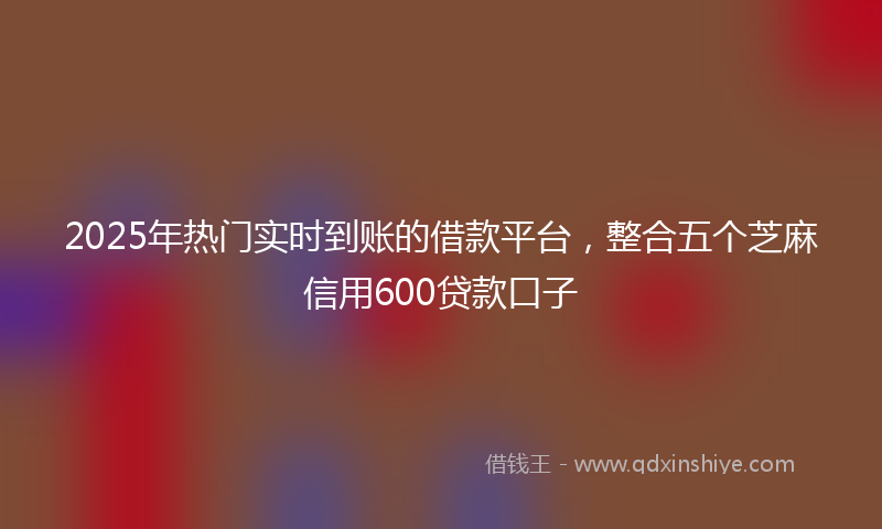 2025年热门实时到账的借款平台，整合五个芝麻信用600贷款口子
