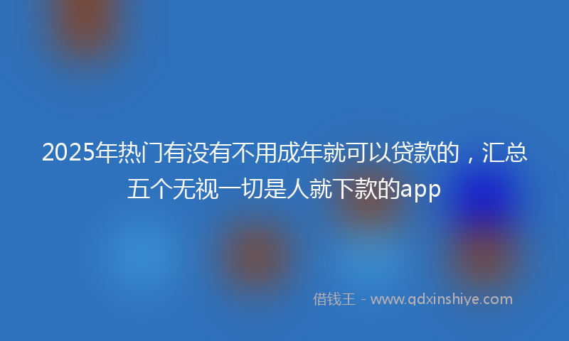 2025年热门有没有不用成年就可以贷款的，汇总五个无视一切是人就下款的app