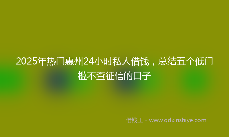 2025年热门惠州24小时私人借钱，总结五个低门槛不查征信的口子