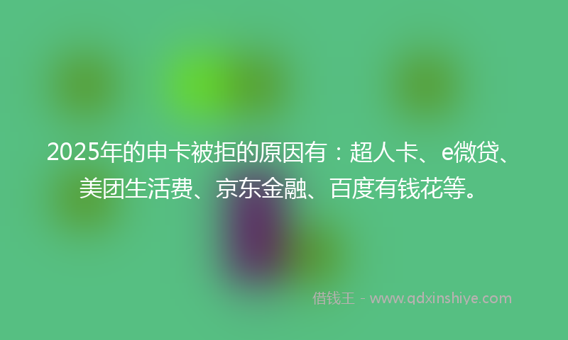 2025年的申卡被拒的原因有：超人卡、e微贷、美团生活费、京东金融、百度有钱花等。