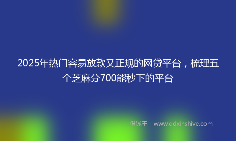 2025年热门容易放款又正规的网贷平台，梳理五个芝麻分700能秒下的平台