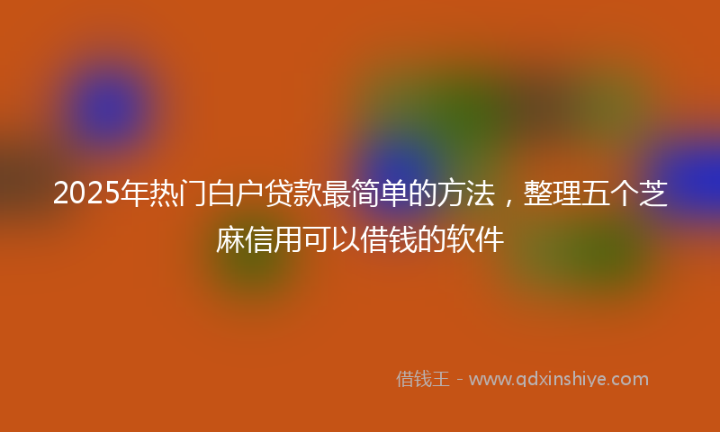 2025年热门白户贷款最简单的方法，整理五个芝麻信用可以借钱的软件