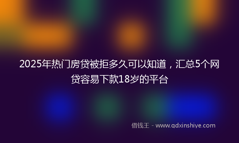 2025年热门房贷被拒多久可以知道，汇总5个网贷容易下款18岁的平台