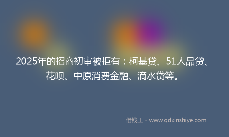 2025年的招商初审被拒有：柯基贷、51人品贷、花呗、中原消费金融、滴水贷等。