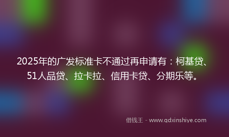 2025年的广发标准卡不通过再申请有：柯基贷、51人品贷、拉卡拉、信用卡贷、分期乐等。