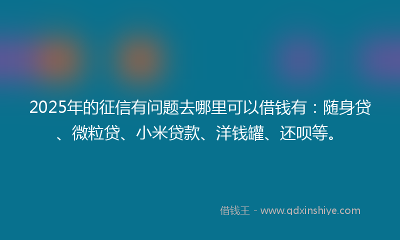 2025年的征信有问题去哪里可以借钱有：随身贷、微粒贷、小米贷款、洋钱罐、还呗等。