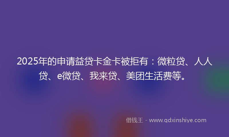 2025年的申请益贷卡金卡被拒有：微粒贷、人人贷、e微贷、我来贷、美团生活费等。
