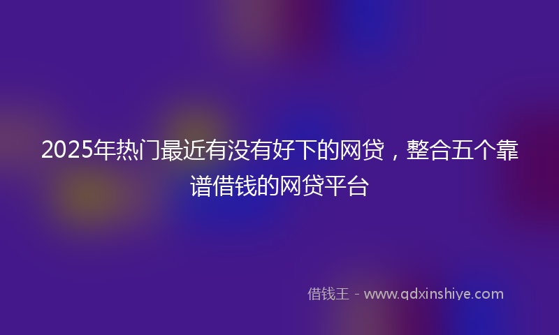 2025年热门最近有没有好下的网贷，整合五个靠谱借钱的网贷平台