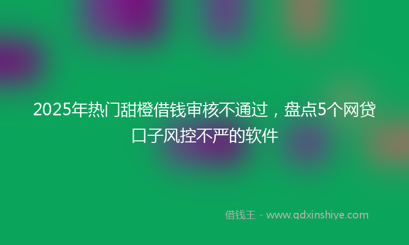 2025年热门甜橙借钱审核不通过，盘点5个网贷口子风控不严的软件