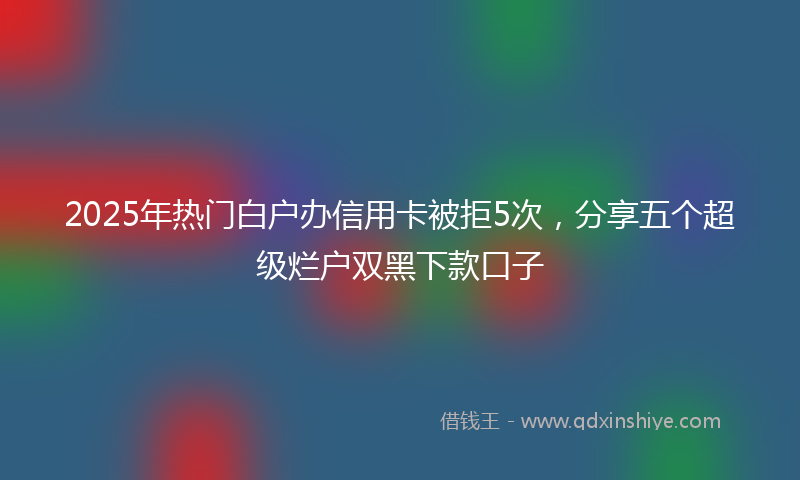 2025年热门白户办信用卡被拒5次，分享五个超级烂户双黑下款口子
