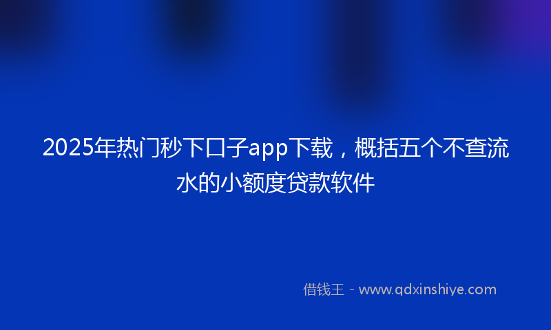 2025年热门秒下口子app下载，概括五个不查流水的小额度贷款软件