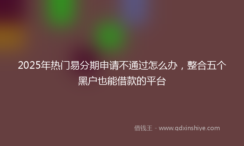 2025年热门易分期申请不通过怎么办，整合五个黑户也能借款的平台