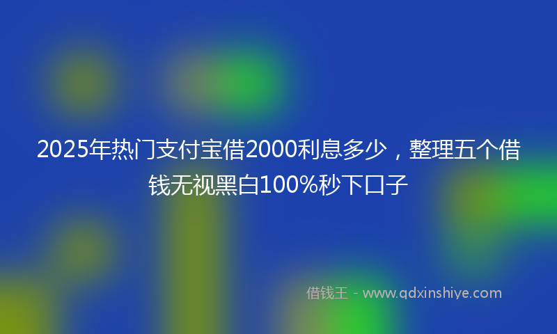 2025年热门支付宝借2000利息多少，整理五个借钱无视黑白100%秒下口子