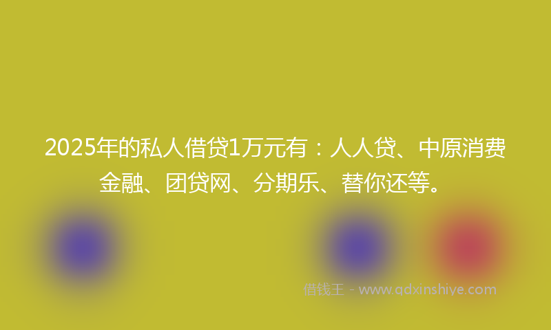 2025年的私人借贷1万元有：人人贷、中原消费金融、团贷网、分期乐、替你还等。