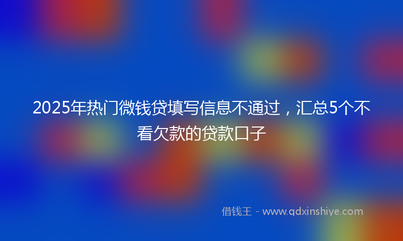 2025年热门微钱贷填写信息不通过，汇总5个不看欠款的贷款口子