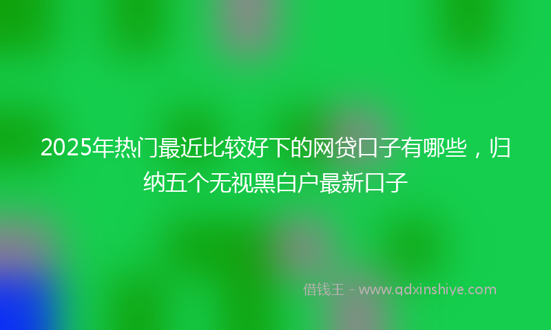 2025年热门最近比较好下的网贷口子有哪些，归纳五个无视黑白户最新口子