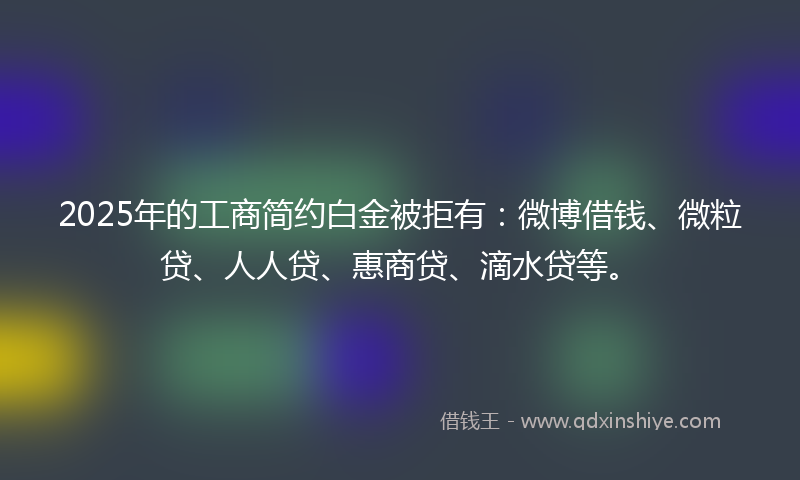 2025年的工商简约白金被拒有：微博借钱、微粒贷、人人贷、惠商贷、滴水贷等。