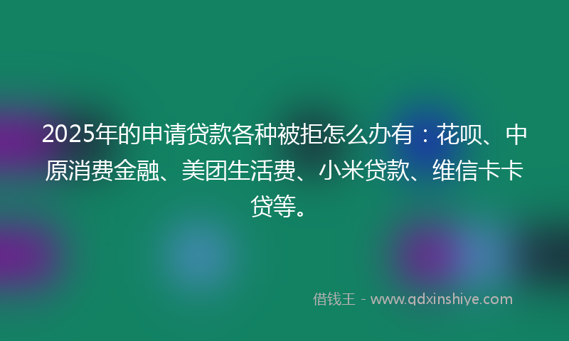 2025年的申请贷款各种被拒怎么办有：花呗、中原消费金融、美团生活费、小米贷款、维信卡卡贷等。