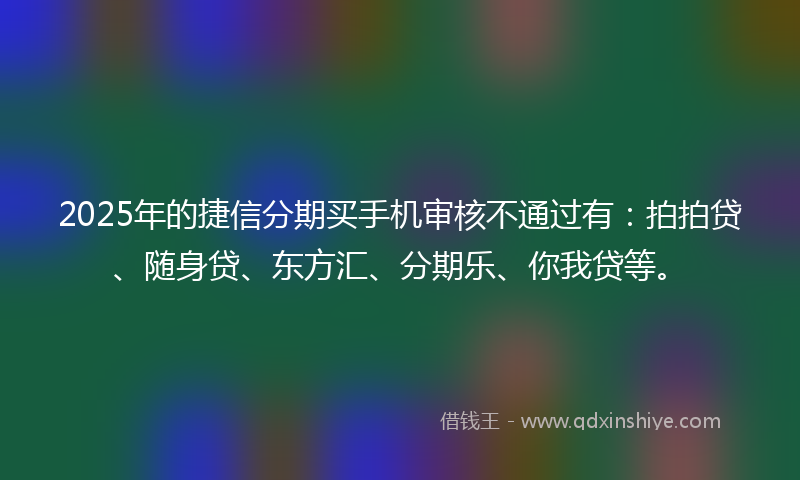 2025年的捷信分期买手机审核不通过有：拍拍贷、随身贷、东方汇、分期乐、你我贷等。