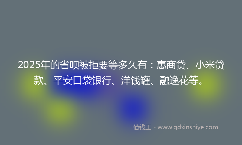 2025年的省呗被拒要等多久有：惠商贷、小米贷款、平安口袋银行、洋钱罐、融逸花等。