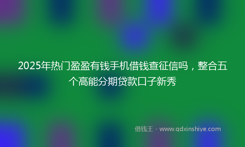 2025年热门盈盈有钱手机借钱查征信吗，整合五个高能分期贷款口子新秀