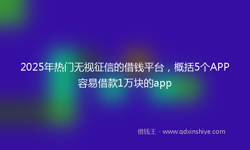 2025年热门无视征信的借钱平台，概括5个APP容易借款1万块的app